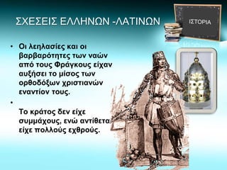 ΣΧΕΣΕΙΣ ΕΛΛΗΝΩΝ -ΛΑΤΙΝΩΝ
• Οι λεηλασίες και οι
βαρβαρότητες των ναών
από τους Φράγκους είχαν
αυξήσει το μίσος των
ορθοδόξων χριστιανών
εναντίον τους.
•
Το κράτος δεν είχε
συμμάχους, ενώ αντίθετα
είχε πολλούς εχθρούς.
 