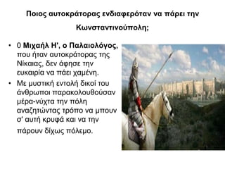 Ποιος αυτοκράτορας ενδιαφερόταν να πάρει την
Κωνσταντινούπολη;
• 0 Μιχαήλ Η', ο Παλαιολόγος,
που ήταν αυτοκράτορας της
Νίκαιας, δεν άφησε την
ευκαιρία να πάει χαμένη.
• Με μυστική εντολή δικοί του
άνθρωποι παρακολουθούσαν
μέρα-νύχτα την πόλη
αναζητώντας τρόπο να μπουν
σ' αυτή κρυφά και να την
πάρουν δίχως πόλεμο.
 