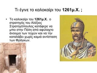 Τι έγινε τo καλοκαίρι του 1261μ.Χ. ;
• To καλοκαίρι του 1261μ.Χ. ο
στρατηγός του Αλέξιος
Στρατηγόπουλος κατάφερε να
μπει στην Πόλη από αφύλαχτο
άνοιγμα των τειχών και να την
καταλάβει χωρίς καμιά αντίσταση
των Φράγκων.
 