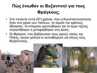 Πώς ένιωθαν οι Βυζαντινοί για τους
Φράγκους;
• Στα πενήντα επτά (57) χρόνια, που η Κωνσταντινούπολη
ήταν στα χέρια των Λατίνων, τα ταμεία του κράτους
άδειασαν, τα κτίσματα ερειπώθηκαν και τα έργα τέχνης
λεηλατήθηκαν ή μεταφέρθηκαν στη Δύση.
• Οι Φράγκοι, που βεβήλωσαν τους ιερούς ναούς της
Πόλης, έγιναν μισητοί κι ανεπιθύμητοι για όλους τους
Βυζαντινούς.
 