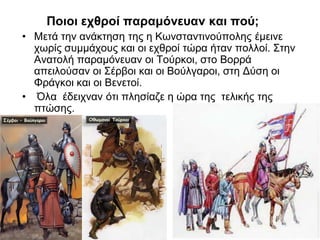 Ποιοι εχθροί παραμόνευαν και πού;
• Μετά την ανάκτηση της η Κωνσταντινούπολης έμεινε
χωρίς συμμάχους και οι εχθροί τώρα ήταν πολλοί. Στην
Ανατολή παραμόνευαν οι Τούρκοι, στο Βορρά
απειλούσαν οι Σέρβοι και οι Βούλγαροι, στη Δύση οι
Φράγκοι και οι Βενετοί.
• Όλα έδειχναν ότι πλησίαζε η ώρα της τελικής της
πτώσης.
 