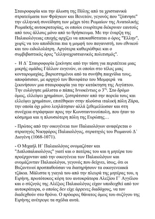Σταυροφορία και την άλωση της Πόλης από τα χριστιανικά
στρατεύματα των Φράγκων και Βενετών, γεγονός που "ξύπνησε"
την ελληνική συνείδηση των μέχρι τότε Ρωμαίων της Ανατολικής
Ρωμαϊκής αυτοκρατορίας, οι οποίοι ενωρίτερα διέκριναν εαυτούς
από τους άλλους μόνο από το θρήσκευμα. Με την έναρξη της
Παλαιολόγειας εποχής αρχίζει να αποκαθίσταται ο όρος "Έλλην",
χωρίς να του αποδίδεται πια η μομφή του παγανιστή, του εθνικού
και του ειδωλολάτρη. Αργότερα καθιερώθηκε και ο
συμβιβαστικός όρος "ελληνοχριστιανικός πολιτισμός".
- Η Δ΄ Σταυροφορία ξεκίνησε από την τάση για περιπέτεια μιας
μικρής ομάδας Γάλλων ευγενών, οι οποίοι στο τέλος μιας
κονταρομαχίας, βαριεστημένοι από τα συνήθη παιχνίδια τους,
αποφάσισαν, με αρχηγό τον Βονιφάτιο του Μομφερά να
ξεκινήσουν μια σταυροφορία για την κατάκτηση της Αιγύπτου.
Την ευλόγησε μάλιστα ο πάπας Ιννοκέντιος ο 3ος
. Στο δρόμο
όμως, ελλείψει χρημάτων, ξεστράτισαν από την πορεία τους και
ελλείψει χρημάτων, επιτέθηκαν στην πλούσια ιταλική πόλη Ζάρα,
την οποία όχι μόνο λεηλάτησαν αλλά ξεθεμελίωσαν και στη
συνέχεια στράφηκαν προς την Κωνσταντινούπολη, που ήταν το
κόσμημα και η πλουσιότερη πόλη της Ευρώπης…
- Πρώτος από την οικογένεια των Παλαιολόγων αναφέρεται ο
στρατηγός Νικηφόρος Παλαιολόγος, στρατηγός του Ρωμανού Δ΄
Διογένη (1068-1071).
- Ο Μιχαήλ Η΄ Παλαιολόγος ονομαζόταν και
"Διπλοπαλαιολόγος" γιατί και ο πατέρας του και η μητέρα του
προέρχονταν από την οικογένεια των Παλαιολόγων και
ονομάζονταν Παλαιολόγοι, γεγονός που δείχνει, ίσως, ότι οι
Βυζαντινοί προσπαθούσαν να διατηρήσουν τα οικογενειακά
τζάκια. Μάλιστα η γιαγιά του από την πλευρά της μητέρας του, η
Ειρήνη, πρωτότοκος κόρη του αυτοκράτορα Αλεξίου Γ΄ Αγγέλου
και ο σύζυγός της Αλέξιος Παλαιολόγος είχαν υποδειχθεί από τον
αυτοκράτορα, ο οποίος δεν είχε άρρενες διαδόχους, να τον
διαδεχθούν στο θρόνο. Ο πρόωρος θάνατος όμως του συζύγου της
Ειρήνης ανέτρεψε τα σχέδια αυτά.
 