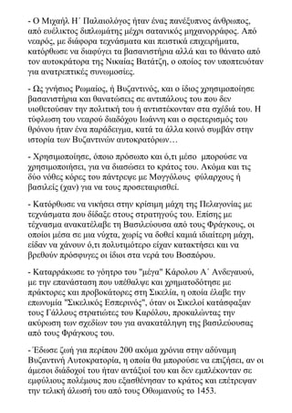 - Ο Μιχαήλ Η΄ Παλαιολόγος ήταν ένας πανέξυπνος άνθρωπος,
από ευέλικτος διπλωμάτης μέχρι σατανικός μηχανορράφος. Από
νεαρός, με διάφορα τεχνάσματα και πειστικά επιχειρήματα,
κατόρθωσε να διαφύγει τα βασανιστήρια αλλά και το θάνατο από
τον αυτοκράτορα της Νικαίας Βατάτζη, ο οποίος τον υποπτευόταν
για ανατρεπτικές συνωμοσίες.
- Ως γνήσιος Ρωμαίος, ή Βυζαντινός, και ο ίδιος χρησιμοποίησε
βασανιστήρια και θανατώσεις σε αντιπάλους του που δεν
υιοθετούσαν την πολιτική του ή αντιστέκονταν στα σχέδιά του. Η
τύφλωση του νεαρού διαδόχου Ιωάννη και ο σφετερισμός του
θρόνου ήταν ένα παράδειγμα, κατά τα άλλα κοινό συμβάν στην
ιστορία των Βυζαντινών αυτοκρατόρων…
- Χρησιμοποίησε, όποιο πρόσωπο και ό,τι μέσο μπορούσε να
χρησιμοποιήσει, για να διασώσει το κράτος του. Ακόμα και τις
δύο νόθες κόρες του πάντρεψε με Μογγόλους φύλαρχους ή
βασιλείς (χαν) για να τους προσεταιρισθεί.
- Κατόρθωσε να νικήσει στην κρίσιμη μάχη της Πελαγονίας με
τεχνάσματα που δίδαξε στους στρατηγούς του. Επίσης με
τέχνασμα ανακατέλαβε τη Βασιλεύουσα από τους Φράγκους, οι
οποίοι μέσα σε μια νύχτα, χωρίς να δοθεί καμιά ιδιαίτερη μάχη,
είδαν να χάνουν ό,τι πολυτιμότερο είχαν κατακτήσει και να
βρεθούν πρόσφυγες οι ίδιοι στα νερά του Βοσπόρου.
- Καταρράκωσε το γόητρο του "μέγα" Κάρολου Α΄ Ανδεγαυού,
με την επανάσταση που υπέθαλψε και χρηματοδότησε με
πράκτορες και προβοκάτορες στη Σικελία, η οποία έλαβε την
επωνυμία "Σικελικός Εσπερινός", όταν οι Σικελοί κατάσφαξαν
τους Γάλλους στρατιώτες του Καρόλου, προκαλώντας την
ακύρωση των σχεδίων του για ανακατάληψη της βασιλεύουσας
από τους Φράγκους του.
- Έδωσε ζωή για περίπου 200 ακόμα χρόνια στην αδύναμη
Βυζαντινή Αυτοκρατορία, η οποία θα μπορούσε να επιζήσει, αν οι
άμεσοι διάδοχοί του ήταν αντάξιοί του και δεν εμπλέκονταν σε
εμφύλιους πολέμους που εξασθένησαν το κράτος και επέτρεψαν
την τελική άλωσή του από τους Οθωμανούς το 1453.
 