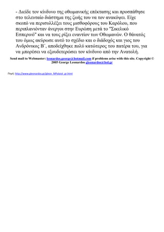 - Διείδε τον κίνδυνο της οθωμανικής επέκτασης και προσπάθησε
στο τελευταίο διάστημα της ζωής του να τον ανακόψει. Είχε
σκοπό να περισυλλέξει τους μισθοφόρους του Καρόλου, που
περιπλανιόνταν άνεργοι στην Ευρώπη μετά το "Σικελικό
Εσπερινό" και να τους ρίξει εναντίον των Οθωμανών. Ο θάνατός
του όμως ακύρωσε αυτό το σχέδιο και ο διάδοχός και γιος του
Ανδρόνικος Β΄, αποδείχθηκε πολύ κατώτερος του πατέρα του, για
να μπορέσει να εξουδετερώσει τον κίνδυνο από την Ανατολή.
Send mail to Webmaster: leonardos.george@hotmail.com if problems arise with this site. Copyright ©
2005 George Leonardos gleonardos@hol.gr
Πηγή: http://www.gleonardos.gr/gleon_MPalaiol_gr.html
 