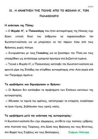 31/03/11
31. Η ΑΝΑΚΤΗΣΗ ΤΗΣ ΠΟΛΗΣ ΑΠΟ ΤΟ ΜΙΧΑΗΛ Η’, ΤΟΝ
ΠΑΛΑΙΟΛΟΓΟ
Η ανάκτηση της Πόλης:
 Ο Μιχαήλ Η’, ο Παλαιολόγος που ήταν αυτοκράτορας της Νίκαιας είχε
δώσει εντολή δικοί του άνθρωποι να παρακολουθούν την
Κωνσταντινούπολη για να μπορέσουν να την πάρουν πίσω από τους
Φράγκους χωρίς πόλεμο.
 Συνεργάστηκε με τους Γενουάτες για να ξαναπάρει την Πόλη και τους
υποσχέθηκε ως αντάλλαγμα εμπορικά προνόμια στα βυζαντινά λιμάνια.
 Τελικά ο Μιχαήλ Η’, ο Παλαιολόγος κατέλαβε την Κωνσταντινούπολη και
αρκετά μέρη της Ελλάδας και στέφθηκε αυτοκράτορας στην Αγία σοφία από
τον Πατριάρχη Αρσένιο.
Τα προβλήματα που δημιούργησαν οι Φράγκοι:
 Οι Φράγκοι δεν κατάλαβαν τα προβλήματα των Ελλήνων κατοίκων της
αυτοκρατορίας.
 Άδειασαν τα ταμεία του κράτους, κατέστρεψαν τα κτίσματα, λεηλάτησαν
τα έργα τέχνης, βεβήλωσαν τους ιερούς ναούς.
Τα προβλήματα μετά την ανάκτηση της αυτοκρατορίας:
Η Κωνσταντινούπολη δεν είχε σύμμαχους, αντίθετα είχε πολλούς εχθρούς:
στην Ανατολή τους Τούρκους, στη Δύση τους Φράγκους και τους Βένετους,
στο Βορρά τους Σέρβους και τους Βούλγαρους. Σκάρπα Ηλέκτρα
 
