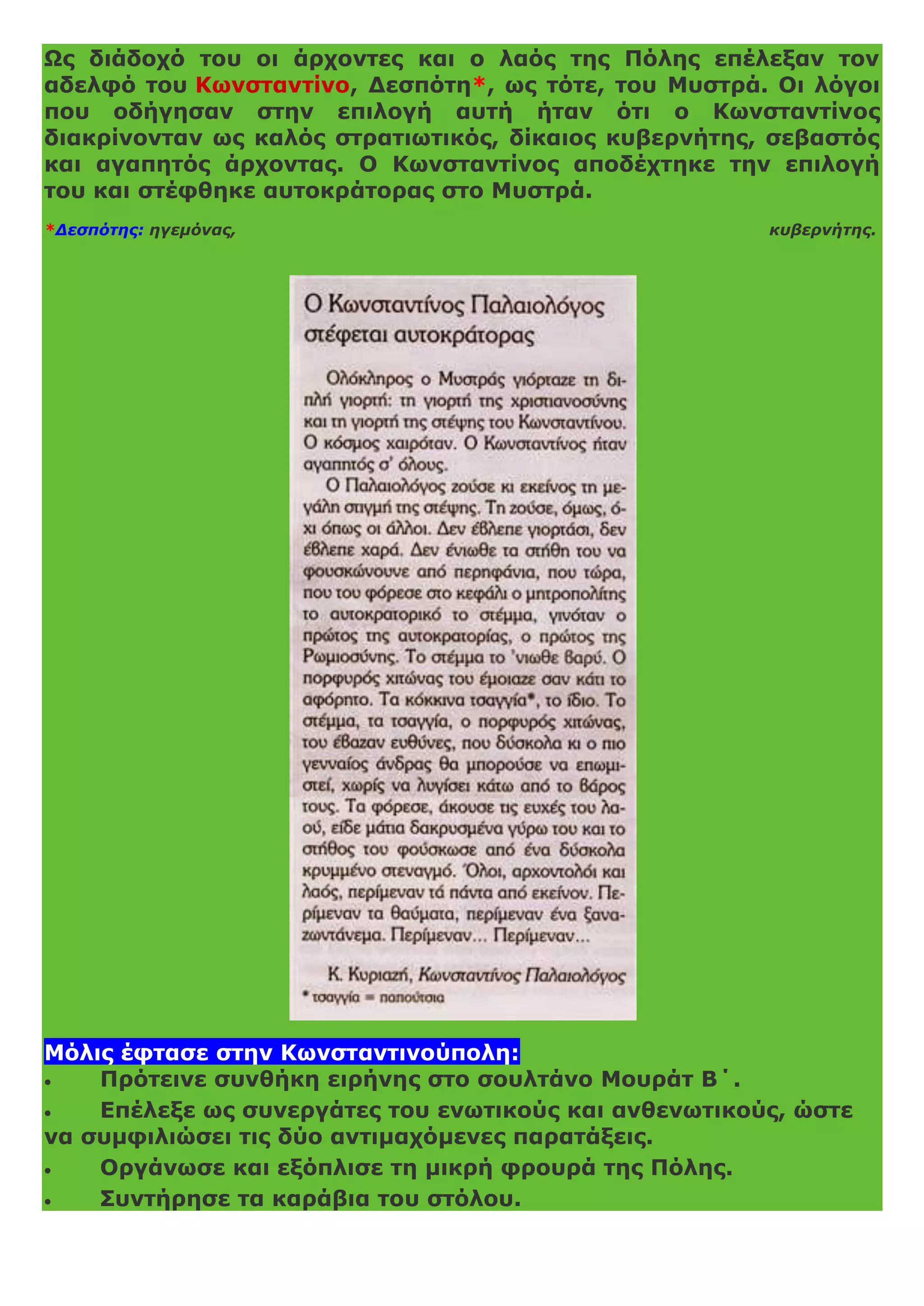 Ως διάδοχό του οι άρχοντες και ο λαός της Πόλης επέλεξαν τον
αδελφό του Κωνσταντίνο, Δεσπότη*, ως τότε, του Μυστρά. Οι λόγοι
που οδήγησαν στην επιλογή αυτή ήταν ότι ο Κωνσταντίνος
διακρίνονταν ως καλός στρατιωτικός, δίκαιος κυβερνήτης, σεβαστός
και αγαπητός άρχοντας. Ο Κωνσταντίνος αποδέχτηκε την επιλογή
του και στέφθηκε αυτοκράτορας στο Μυστρά.
*Δεσπότης: ηγεμόνας, κυβερνήτης.
Μόλις έφτασε στην Κωνσταντινούπολη:
 Πρότεινε συνθήκη ειρήνης στο σουλτάνο Μουράτ Β΄.
 Επέλεξε ως συνεργάτες του ενωτικούς και ανθενωτικούς, ώστε
να συμφιλιώσει τις δύο αντιμαχόμενες παρατάξεις.
 Οργάνωσε και εξόπλισε τη μικρή φρουρά της Πόλης.
 Συντήρησε τα καράβια του στόλου.
 