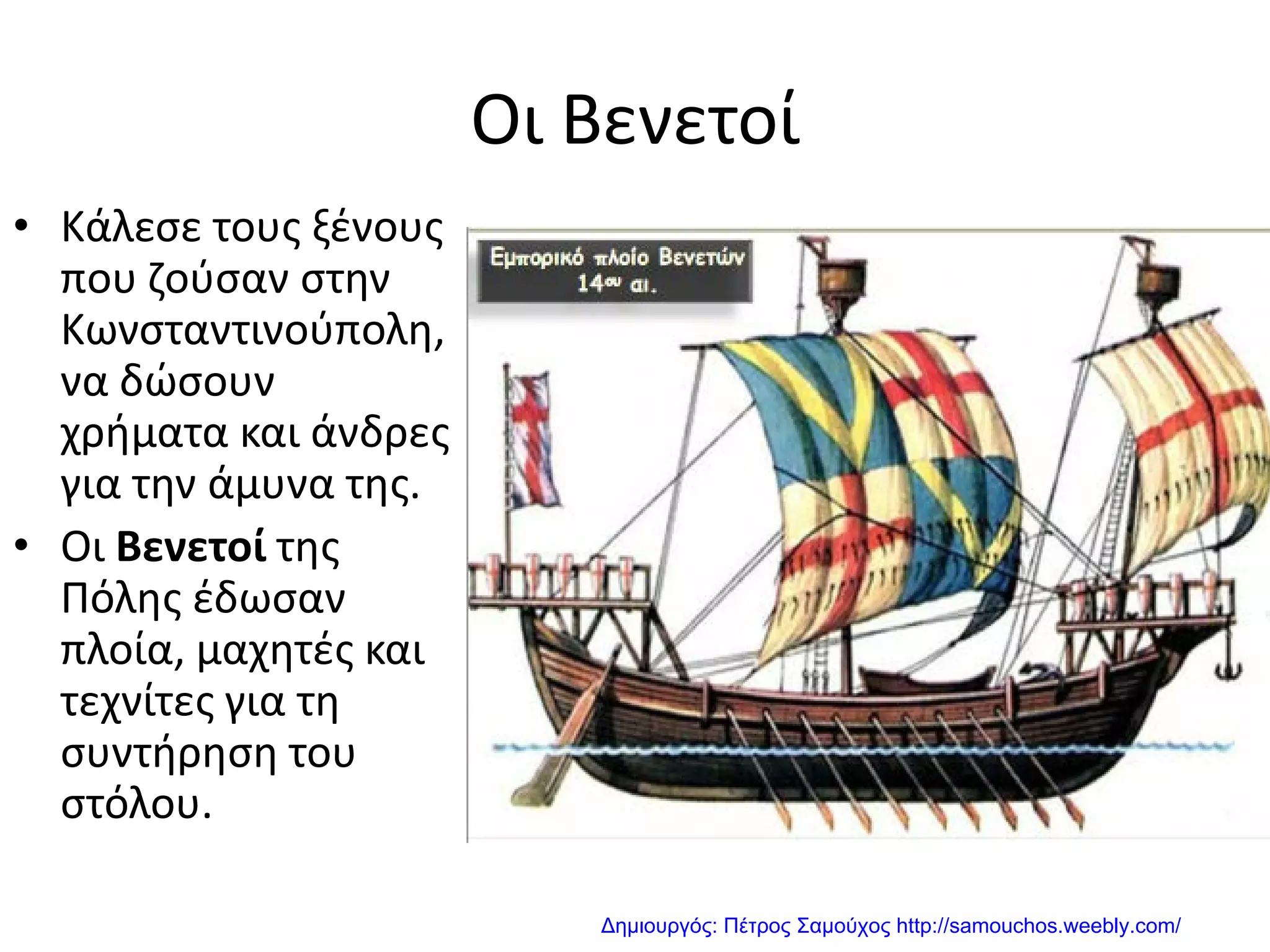 Οι Βενετοί
• Κάλεσε τους ξένους
που ζούσαν στην
Κωνσταντινούπολη,
να δώσουν
χρήματα και άνδρες
για την άμυνα της.
• Οι Βενετοί της
Πόλης έδωσαν
πλοία, μαχητές και
τεχνίτες για τη
συντήρηση του
στόλου.
Δημιουργός: Πέτρος Σαμούχος http://samouchos.weebly.com/
 