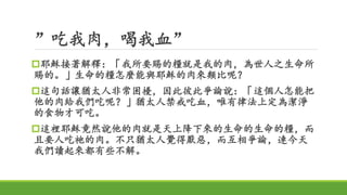 ”吃我肉，喝我血”
耶穌接著解釋：「我所要賜的糧就是我的肉，為世人之生命所
賜的。」生命的糧怎麼能與耶穌的肉來類比呢？
這句話讓猶太人非常困擾，因此彼此爭論說：「這個人怎能把
他的肉給我們吃呢？」猶太人禁戒吃血，唯有律法上定為潔淨
的食物才可吃。
這裡耶穌竟然說他的肉就是天上降下來的生命的生命的糧，而
且要人吃祂的肉。不只猶太人覺得厭惡，而互相爭論，連今天
我們讀起來都有些不解。
 