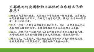 主耶穌為何要用祂的肉與祂的血來類比他的
救恩？
祂道成肉身裡到世上，為我們在十字架上破碎祂的身體，流出寶血。
祂的身體與祂流出的血，已經成了贖罪的代價，讓我們犯罪給的的罪
債，完全被祂清償。
他在十字架上代替了我們接受犯罪的刑罰。因此，我們是否接受祂
為我們付上贖罪的代價，直接關係到救恩是否在我們身上生效。
因此，耶穌使用吃祂的肉來代表我們接受祂捨身附上贖罪的代價。
用喝祂的血來代表我們接受祂寶血為我們流出，洗清我們的罪。
簡而言之，吃主的肉、喝主的血就是領受耶穌為我們預備的救恩，
也就是憑著信心來帶主面前，領受祂賜下屬靈的生命。
 