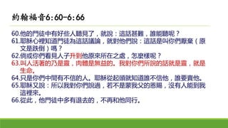 60.他的門徒中有好些人聽見了，就說：這話甚難，誰能聽呢？
61.耶穌心裡知道門徒為這話議論，就對他們說：這話是叫你們厭棄（原
文是跌倒）嗎？
62.倘或你們看見人子升到他原來所在之處，怎麼樣呢？
63.叫人活著的乃是靈，肉體是無益的。我對你們所說的話就是靈，就是
生命。
64.只是你們中間有不信的人。耶穌從起頭就知道誰不信他，誰要賣他。
65.耶穌又說：所以我對你們說過，若不是蒙我父的恩賜，沒有人能到我
這裡來。
66.從此，他門徒中多有退去的，不再和他同行。
約翰福音6:60-6:66
 