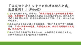 「倘或你們看見人子升到他原來所在之處，
怎麼樣呢？」(約6:62)
耶穌看見他們要走，問他們：「倘或你們看見人子升到他原來所在
之處，怎麼樣呢？」如果連耶穌說出「祂的肉是可吃的、祂的血是可
喝的」都會冒犯他們，那當耶穌將來從死裡復活、升天、回到祂原本
來的地方。
這樣的宣告豈不更是達到冒犯的頂點，叫他們更受不了嗎？耶穌接
著說：「叫人活著的乃是靈，肉體是無益的。我對你們所說的話就是
靈，就是生命。」
祂把復活升天與賜下聖靈連在一起，祂的復活升天回到天父身邊，
正顯明祂與天父本來同在的永存性與神性。
 