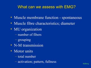 What can we assess with EMG?What can we assess with EMG?
• Muscle membrane function - spontaneous
• Muscle fibre characteristics; diameter
• MU organization
– number of fibers
– grouping
• N-M transmission
• Motor units
– total number
– activation; pattern, fullness Stålberg
 