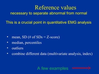 Reference values
necessary to separate abnormal from normal
This is a crucial point in quantitative EMG analysis
• mean, SD (# of SDs = Z-score)
• median, percentiles
• outliers
• combine different data (multivariate analysis, index)
A few examples
 