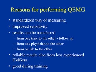 Reasons for performing QEMG
• standardized way of measuring
• improved sensitivity
• results can be transferred
– from one time to the other - follow up
– from one physician to the other
– from on lab to the other
• reliable results also from less experienced
EMGers
• good during training
 