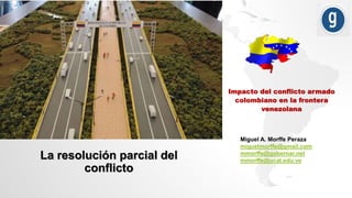 Impacto del conflicto armado
colombiano en la frontera
venezolana
Miguel A. Morffe Peraza
miguelmorffe@gmail.com
mmorffe@gobernar.net
mmorffe@ucat.edu.ve
La resolución parcial del
conflicto
 
