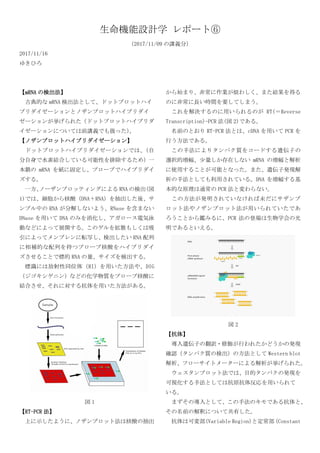 生命機能設計学 レポート⑥
（2017/11/09 の講義分）
2017/11/16
ゆきひろ
【mRNA の検出法】
古典的な mRNA 検出法として、ドットブロットハイ
ブリダイゼーションとノザンブロットハイブリダイ
ゼーションが挙げられた（ドットブロットハイブリダ
イゼーションについては前講義でも扱った）。
【ノザンブロットハイブリダイゼーション】
ドットブロットハイブリダイゼーションでは、（自
分自身で水素結合している可能性を排除するため）一
本鎖の mRNA を紙に固定し、プローブでハイブリダイ
ズする。
一方、ノーザンブロッティングによる RNA の検出(図
1)では、細胞から核酸（DNA＋RNA）を抽出した後、サ
ンプル中の RNA が分解しないよう、RNase を含まない
DNase を用いて DNA のみを消化し、アガロース電気泳
動などによって展開する。このゲルを拡散もしくは吸
引によってメンブレンに転写し、検出したい RNA 配列
に相補的な配列を持つプローブ核酸をハイブリダイ
ズさせることで標的 RNA の量、サイズを検出する。
標識には放射性同位体（RI）を用いた方法や、DIG
（ジゴキシゲニン）などの化学物質をプローブ核酸に
結合させ、それに対する抗体を用いた方法がある。
図 1
【RT-PCR 法】
上に示したように、ノザンブロット法は核酸の抽出
から始まり、非常に作業が煩わしく、また結果を得る
のに非常に長い時間を要してしまう。
これを解決するのに用いられるのが RT(＝Reverse
Transcription)-PCR 法(図 2)である。
名前のとおり RT-PCR 法とは、cDNA を用いて PCR を
行う方法である。
この手法によりタンパク質をコードする遺伝子の
選択的増幅、少量しか存在しない mRNA の増幅と解析
に使用することが可能となった。また、遺伝子発現解
析の手法としても利用されている。DNA を増幅する基
本的な原理は通常の PCR 法と変わらない。
この方法が発明されていなければ未だにサザンブ
ロット法やノザンブロット法が用いられていたであ
ろうことから鑑みるに、PCR 法の登場は生物学会の光
明であるといえる。
図 2
【抗体】
導入遺伝子の翻訳・修飾が行われたかどうかの発現
確認（タンパク質の検出）の方法として Western blot
解析、フローサイトメーターによる解析が挙げられた。
ウェスタンブロット法では、目的タンパクの発現を
可視化する手法としては抗原抗体反応を用いられて
いる。
まずその導入として、この手法のキモである抗体と、
その名前の解釈について共有した。
抗体は可変部(Variable Region)と定常部（Constant
 