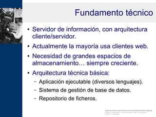 Aplicaciones para Recursos de Información Digital
Grado en Información y Documentación, Univ. de Zaragoza
Prof.Dr. J. Tramullas
Fundamento técnico
● Servidor de información, con arquitectura
cliente/servidor.
● Actualmente la mayoría usa clientes web.
● Necesidad de grandes espacios de
almacenamiento… siempre creciente.
● Arquitectura técnica básica:
– Aplicación ejecutable (diversos lenguajes).
– Sistema de gestión de base de datos.
– Repositorio de ficheros.
 