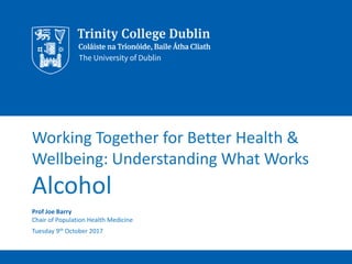 Working Together for Better Health &
Wellbeing: Understanding What Works
Alcohol
Prof Joe Barry
Chair of Population Health Medicine
Tuesday 9th October 2017
 