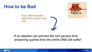 How to be Bad
10
If an attacker can prevent the root servers from
answering queries then the entire DNS will suffer!
Every...