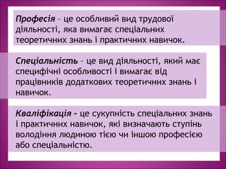 Професія – це особливий вид трудової
діяльності, яка вимагає спеціальних
теоретичних знань і практичних навичок.
Спеціальність – це вид діяльності, який має
специфічні особливості і вимагає від
працівників додаткових теоретичних знань і
навичок.
Кваліфікація – це сукупність спеціальних знань
і практичних навичок, які визначають ступінь
володіння людиною тією чи іншою професією
або спеціальністю.
 