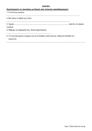 http://12dim-athin.att.sch.gr
ΑΣΚΗΣΗ
Συμπληρώστε τις προτάσεις με δικούς σας τοπικούς προσδιορισμούς:
1. Ο παππούς κοιμάται
..............................................................................................................................................
2. Μου δίνεις το βιβλίο μου; Είναι
...........................................................................................................................
3. Έψαξα ........................................................................................................ αλλά δεν τον βρήκα
πουθενά.
4. Μάζεψε τα πράγματά σου. Είναι σκορπισμένα
.......................................................................................
5. Τα τελευταία χρόνια υπάρχουν και στην Ελλάδα πολλοί άστεγοι, άνθρωποι δηλαδή που
κοιμούνται
.........................................................................................................................................................
 