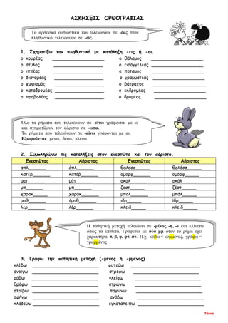 Τόνια
ΑΣΚΗΣΕΙΣ ΟΡΘΟΓΡΑΦΙΑΣ
1. Σχηματίζω τον πληθυντικό με κατάληξη -εις ή -οι.
ο κουρέας __________________ ο θάλαμος __________________
ο στύλος _________________ ο εισαγγελέας __________________
ο ιππέας _________________ ο ποταμός __________________
ο διανομέας _________________ ο γραμματέας __________________
ο χωρισμός _________________ ο βάτραχος __________________
ο καταδρομέας _________________ ο εκδρομέας __________________
ο προβολέας _________________ ο δρομέας __________________
2. Συμπληρώνω τις καταλήξεις στον ενεστώτα και τον αόριστο.
Ενεστώτας Αόριστος Ενεστώτας Αόριστος
απλ______ άπλ______ θαλασσ_____ θαλάσσ_____
κατεβ______ κατέβ______ ομορφ______ ομόρφ_____
ματ______ μάτ______ σκαλ______ σκάλ_____
μπ______ μπ______ ζεστ_____ ζέστ_____
χαρακ_____ χαράκ______ μπαλ______ μπάλ_____
μαθ______ έμαθ______ ιδρ_____ ίδρ_____
λερ______ λέρ______ κλειδ_____ κλείδ_____
3. Γράφω την παθητική μετοχή (-μένος ή -μμένος)
κλέβω _______________________ φυτεύω ________________________
ανοίγω _______________________ στρέφω _______________________
ράβω _______________________ γλείφω _______________________
θρέφω _______________________ στρώνω _______________________
στρίβω _______________________ παγώνω _______________________
αφήνω _______________________ ανάβω _______________________
κλαδεύω _______________________ εγκαταλείπω _______________________
Τα αρσενικά ουσιαστικά που τελειώνουν σε -έας στον
πληθυντικό τελειώνουν σε -είς.
Όλα τα ρήματα που τελειώνουν σε -ώνω γράφονται με ω
και σχηματίζουν τον αόριστο σε -ωσα.
Τα ρήματα που τελειώνουν σε -αίνω γράφονται με αι.
Εξαιρούνται: μένω, δένω, πλένω
Η παθητική μετοχή τελειώνει σε -μένος, -η, -ο και κλίνεται
όπως τα επίθετα. Γράφεται με δύο μμ όταν το ρήμα έχει
χαρακτήρα π, β, φ, φτ, πτ. Π.χ. κόβω = κομμένος, γράφω =
γραμμένος
 