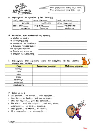 Τόνια
4. Συμπληρώνω το πρόσωπο ή την κατάληξη
αυτός αγνο_____ αυτός δικαιολογ_____ εσείς πληροφορο_____
______ αγνοείτε _____ νομοθετείτε αυτός πληροφορ_____
εσείς απειλ____ εσείς διαιρ_____ _____ ικανοποιείται
_____ κατοικείται ____ διαιρείται _____ επιθυμείτε
5. Μεταφέρω στον πληθυντικό τις φράσεις.
 ο μόχθος του εργάτη _________________________________________
 η έκταση της χώρας _________________________________________
 ο γραμματέας της κοινότητας _________________________________________
 ο διάδρομος του νοσοκομείου _________________________________________
 το μήκος του γηπέδου _________________________________________
 ο δρομέας της ταχύτητας _________________________________________
 η απόφαση της κυβέρνησης _________________________________________
6. Συμπληρώνω στον παρακάτω πίνακα τον ενεργητικό και τον παθητικό
αόριστο των ρημάτων.
Ρήμα Ενεργητικός Αόριστος Παθητικός Αόριστος
κοιτάζω
κινώ
μιλώ
ακούω
χρωματίζω
καλλιεργώ
ελευθερώνω
7. Βάζω αι ή ε
 Δε χρειάζετ…… να βιάζεστ…… όταν εργάζεστ……..
 Φροντίστ…….. να βρείτ…… από που κατάγετ…..
 Μην τον πειράζετ….., γιατί δεν αστειεύετ……
 Να κάνετ…… αυτό που επτρέπετ….. από τους νόμους.
 Απαγορεύετ…… να πετάτ….. σκουπίδια.
 Μην ξεχνάτ….. να κλείνετ…. τις πόρτες.
 Ό,τι απαγορεύετ….., να το αποφεύγετ…..
Όνομα:…………………………………………………………………………………………………..
Όταν χρησιμοποιώ αυτός, βάζω -είται.
Όταν χρησιμοποιώ εσείς, βάζω -είτε.
 