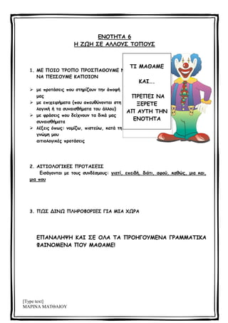 [Type text]
ΜΑΡΙΝΑ ΜΑΤΘΑΙΟΥ
ΕΝΟΤΗΤΑ 6
Η ΖΩΗ ΣΕ ΑΛΛΟΥΣ ΤΟΠΟΥΣ
1. ΜΕ ΠΟΙΟ ΤΡΟΠΟ ΠΡΟΣΠΑΘΟΥΜΕ ΝΑ
ΝΑ ΠΕΙΣΟΥΜΕ ΚΑΠΟΙΟΝ
 με προτάσεις που στηρίζουν την άποψή
μας
 με επιχειρήματα (που απευθύνονται στη
λογική ή τα συναισθήματα του άλλου)
 με φράσεις που δείχνουν τα δικά μας
συναισθήματα
 λέξεις όπως: νομίζω, πιστεύω, κατά τη
γνώμη μου
αιτιολογικές προτάσεις
2. ΑΙΤΙΟΛΟΓΙΚΕΣ ΠΡΟΤΑΣΕΙΣ
Εισάγονται με τους συνδέσμους: γιατί, επειδή, διότι, αφού, καθώς, μια και,
μια που
3. ΠΩΣ ΔΙΝΩ ΠΛΗΡΟΦΟΡΙΕΣ ΓΙΑ ΜΙΑ ΧΩΡΑ
ΕΠΑΝΑΛΗΨΗ ΚΑΙ ΣΕ ΟΛΑ ΤΑ ΠΡΟΗΓΟΥΜΕΝΑ ΓΡΑΜΜΑΤΙΚΑ
ΦΑΙΝΟΜΕΝΑ ΠΟΥ ΜΑΘΑΜΕ!
ΤΙ ΜΑΘΑΜΕ
ΚΑΙ….
ΠΡΕΠΕΙ ΝΑ
ΞΕΡΕΤΕ
ΑΠ ΑΥΤΗ ΤΗΝ
ΕΝΟΤΗΤΑ
 