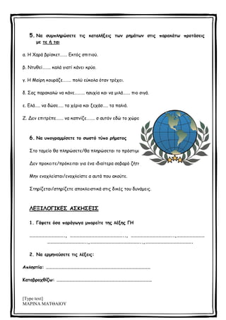 [Type text]
ΜΑΡΙΝΑ ΜΑΤΘΑΙΟΥ
5. Να συμπληρώσετε τις καταλήξεις των ρημάτων στις παρακάτω προτάσεις
με τε ή ται
α. Η Χαρά βρίσκετ……. Εκτός σπιτιού.
β. Ντυθεί…….. καλά γιατί κάνει κρύο.
γ. Η Μαίρη κουράζε…….. πολύ εύκολα όταν τρέχει.
δ. Σας παρακαλώ να κάνε………. ησυχία και να μιλά……. πιο σιγά.
ε. Ελά….. να δώσε….. τα χέρια και ξεχάσ….. τα παλιά.
Ζ. Δεν επιτρέπε……. να καπνίζε…….. σ αυτόν εδώ το χώρο.
6. Να υπογραμμίσετε το σωστό τύπο ρήματος
Στο ταμείο θα πληρώσετε/θα πληρώσεται το πρόστιμο.
Δεν προκειτε/πρόκειται για ένα ιδιαίτερα σοβαρό ζήτημα.
Μην ενοχλείσται/ενοχλείστε α αυτά που ακούτε.
Στηρίζεται/στηρίζετε αποκλειστικά στις δικές του δυνάμεις.
ΛΕΞΙΛΟΓΙΚΕΣ ΑΣΚΗΣΕΙΣ
1. Γάψετε όσα παράγωγα μπορείτε της λέξης ΓΗ
……………………………., …………………………………………….., …………………………………..,………………………
………………………………..,…………………………………………..,……………………………………….
2. Να ερμηνεύσετε τις λέξεις:
Απληστία: …………………………………………………………………………………………
Καταβροχθίζω: …………………………………………………………………………………
 