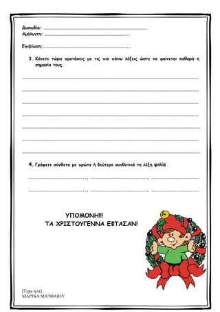[Type text]
ΜΑΡΙΝΑ ΜΑΤΘΑΙΟΥ
Δυσωδία: ………………………………………………………………………………………….
Αμόλυντη: ………………………………………………………………………..
Επιβίωση:…………………………………………………………………………..
3. Κάνετε τώρα προτάσεις με τις πιο πάνω λέξεις ώστε να φαίνεται καθαρά η
σημασία τους.
……………………………………………………………………………………………………………………………………………………………
……………………………………………………………………………………………………………………………………………………………
……………………………………………………………………………………………………………………………………………………………
……………………………………………………………………………………………………………………………………………………………
…………………………………………………………………………………………………………………………………………………………….
……………………………………………………………………………………………………………………………………………………………
…………………………………………………………………………………………………………………………………………………………….
4. Γράψετε σύνθετα με πρώτο ή δεύτερο συνθετικό τη λέξη φιλία
……………………………………………….., …………………………………………………, …………………………………………
……………………………………………….., …………………………………………………, …………………………………………
ΥΠΟΜΟΝΗ!!!
ΤΑ ΧΡΙΣΤΟΥΓΕΝΝΑ ΕΦΤΑΣΑΝ!
 
