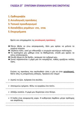 Βρείτε και υπογραμμίστε τις αιτιολογικές προτάσεις:
 Πάντα ήθελα να γίνω αστροφυσικός, διότι μου αρέσει να μελετώ τα
ουράνια σώματα.
 Ταξιδεύω πολύ, γιατί με ενθουσιάζει η γνωριμία καινούριων πολιτισμών.
 Το αγαπημένο μου μάθημα είναι τα Μαθηματικά, επειδή μου αρέσει να
κάνω υπολογισμούς.
 Επειδή ήξερα ότι θα βρέξει, ακύρωσα την εκδρομή μου.
 Συχνά παραπονιέται η μαμά μου ότι κουράζεται, καθώς εργάζεται πολλές
ώρες.
Ενώστε τις προτάσεις που ακολουθούν ώστε η μία να είναι αιτιολογική.
Κάντε όλες τις απαραίτητες αλλαγές. Προσοχή στο νόημα!
 Αγαπώ τα ζώα. Αγόρασα ένα σκυλάκι.
...................................................................................................
 Αποταμιεύω χρήματα. Θέλω να αγοράσω ένα πατίνι.
...................................................................................................
 Αλλάζω σχολείο. Η μαμά μου διορίστηκε στην Κύπρο.
...................................................................................................
 Η Ιταλία είναι σεισμογενής χώρα. Η κυβέρνηση λαμβάνει μέτρα πρόληψης
και ασφάλειας.
...................................................................................................
...................................................................................................
 