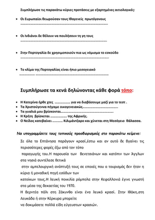 Συμπλήρωσε τις παρακάτω κύριες προτάσεις με εξαρτημένες αιτιολογικές:
• Οι Ευρωπαίοι θεωρούσαν τους Ιθαγενείς πρωτόγονους
………………………………………………………………………………………..
• Οι Ινδιάνοι δε θέλουν να πουλήσουν τη γη τους
……………………………………………………………………………………….
• Στην Πορτογαλία δε χρησιμοποιούν πια ως νόμισμα το εσκούδο
……………………….………………………………………………………………..
• Το κλίμα της Πορτογαλίας είναι ήπιο μεσογειακό
……………… ……………………...…………………………………………………
Συμπλήρωσε τα κενά δηλώνοντας κάθε φορά τόπο:
• Η Κατερίνα ήρθε χτες ……………… για να διαβάσουμε μαζί για το τεστ .
• Τα Χριστούγεννα πήγαμε οικογενειακώς…………………………………..
• Τα γυαλιά μου βρίσκονται…………………………………………………….
• Η Κρήτη βρίσκεται ………………. της Αφρικής.
• Ο Νείλος κατεβαίνει ………… Κιλιμάντζαρο και χύνεται στη Μεσόγειο θάλασσα.
Να υπογραμμίσετε τους τοπικούς προσδιορισμούς στο παρακάτω κείμενο:
Σε όλα το Επτάνησα παράγουν κρασί,έστω και αν αυτό δε βγαίνει τις
περισσότερες φορές έξω από τον τόπο
παραγωγής του.Η παρουσία των Βενετσιάνων και κατόπιν των Άγγλων
στα νησιά συντέλεσε θετικά
στην αμπελουργική ανάπτυξή τους σε εποχές που ο τουρισμός δεν ήταν η
κύρια ή μοναδική πηγή εσόδων των
κατοίκων τους.Η λευκή ποικιλία ρόμπολα στην Κεφαλλονιά έγινε γνωστή
στα μέσα της δεκαετίας του 1970.
Η βερντέα πάλι στη Ζάκυνθο είναι ένα λευκό κρασί. Στην Ιθάκη,στη
Λευκάδα ή στην Κέρκυρα μπορείτε
να δοκιμάσετε πολλά είδη εύγευστων κρασιών.
 