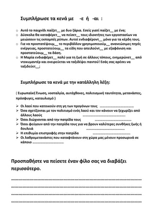 Συμπλήρωσε τα κενά με -ε ή -αι :
o Αυτό το παιχνίδι παίζετ__ με δυο ζάρια. Εσείς γιατί παίζετ__ με ένα;
o Δύσκολα θα καταφέρετ__ να πείσετ__ τους ιδιοκτήτες των εργοστασίων να
μειώσουν τις εκπομπές ρύπων. Αυτοί ενδιαφέροντ__ μόνο για τα κέρδη τους.
o Για να προστατέψουμ__ το περιβάλλον χρησιμοποιούμ__ ανανεώσιμες πηγές
ενέργειας, προστατεύουμ__ τα είδη που απειλούντ__ με εξαφάνιση και
προστατεύουμ__ τα δάση.
o Η Μαρία ενδιαφέρετ__ πολύ για τη ζωή σε άλλους τόπους, ενημερώνετ__ από
ντοκυμαντέρ και ονειρεύεται να ταξιδέψει παντού! Εσάς σας αρέσει να
ταξιδεύετ__;
Συμπλήρωσε τα κενά με την κατάλληλη λέξη:
( Ευρωπαϊκή Ένωση, νοσταλγία, αυτόχθονες, πολιτισμική ταυτότητα, μετανάστες,
πρόσφυγες, καταυλισμό )
 Οι λαοί που κατοικούν στη γη των προγόνων τους …………………………………
 Όσα σχετίζονται με τον πολιτισμό ενός λαού και τον κάνουν να ξεχωρίζει από
άλλους λαούς ………………………………………….
 Όσοι διώχνονται από την πατρίδα τους ……………………………………
 Όσοι φεύγουν από την πατρίδα τους για να βρουν καλύτερες συνθήκες ζωής ή
δουλειά ……………………………………..
 Η επιθυμία επιστροφής στην πατρίδα …………………………………….
 Οι λαθρομετανάστες που καταφτάνουν στη χώρα μας μένουν προσωρινά σε
κάποιο ………………………………
Προσπαθήστε να πείσετε έναν φίλο σας να διαβάζει
περισσότερο.
……………………………………………………………………………………………
……………………………………………………………………………………………
……………………………………………………………………………………………
……………………………………………………………………………………………
 