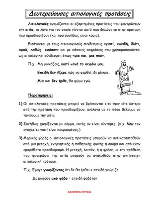 Δευτερεύουσες αιτιολογικές προτάσεις
Αιτιολογικές ονομάζονται οι εξαρτημένες προτάσεις που φανερώνουν
την αιτία, το λόγο για τον οποίο γίνεται αυτό που δηλώνεται στην πρόταση
που προσδιορίζουν (και που συνήθως είναι κύρια).
Εισάγονται με τους αιτιολογικούς συνδέσμους «γιατί, επειδή, διότι,
αφού, καθώς, εφόσον» και με κάποιες εκφράσεις που χρησιμοποιούνται
ως αιτιολογικοί σύνδεσμοι, όπως «μια και, μια που».
Π.χ. Μη φωνάζεις, γιατί πονά το κεφάλι μου.
Επειδή δεν ήξερε πώς να φερθεί, δε μίλησε.
Μια και δεν ήρθε, θα φύγω εγώ.
Παρατηρήσεις:
1) Οι αιτιολογικές προτάσεις μπορεί να βρίσκονται είτε πριν είτε ύστερα
από την πρόταση που προσδιορίζουν, ανάλογα με το πόσο θέλουμε να
τονίσουμε την αιτία.
2) Συνήθως χωρίζονται με κόμμα, εκτός αν είναι σύντομες. (π.χ. Μην τον
ενοχλείτε γιατί είναι κουρασμένος.)
3) Μερικές φορές οι αιτιολογικές προτάσεις μπορούν να αντικατασταθούν
από μια μετοχή, ενεργητικής ή παθητικής φωνής ή ακόμα και από έναν
εμπρόθετο προσδιορισμό. Η μετοχή, λοιπόν, ή η φράση με την πρόθεση
που φανερώνει την αιτία μπορούν να αναλυθούν στην αντίστοιχη
αιτιολογική πρόταση.
Π.χ. Έφυγε γνωρίζοντας ότι δε θα έρθει = επειδή γνώριζε
Δε μιλούσε από φόβο = επειδή φοβόταν
ΚΑΛΟΓΕΡΑ ΕΥΤΥΧΙΑ
 