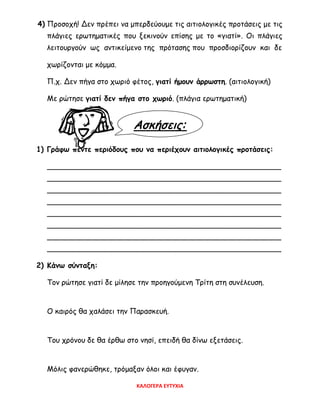 Ασκήσεις:
4) Προσοχή! Δεν πρέπει να μπερδεύουμε τις αιτιολογικές προτάσεις με τις
πλάγιες ερωτηματικές που ξεκινούν επίσης με το «γιατί». Οι πλάγιες
λειτουργούν ως αντικείμενο της πρότασης που προσδιορίζουν και δε
χωρίζονται με κόμμα.
Π.χ. Δεν πήγα στο χωριό φέτος, γιατί ήμουν άρρωστη. (αιτιολογική)
Με ρώτησε γιατί δεν πήγα στο χωριό. (πλάγια ερωτηματική)
1) Γράφω πέντε περιόδους που να περιέχουν αιτιολογικές προτάσεις:
___________________________________________________
___________________________________________________
___________________________________________________
___________________________________________________
___________________________________________________
___________________________________________________
___________________________________________________
___________________________________________________
2) Κάνω σύνταξη:
Τον ρώτησε γιατί δε μίλησε την προηγούμενη Τρίτη στη συνέλευση.
Ο καιρός θα χαλάσει την Παρασκευή.
Του χρόνου δε θα έρθω στο νησί, επειδή θα δίνω εξετάσεις.
Μόλις φανερώθηκε, τρόμαξαν όλοι και έφυγαν.
ΚΑΛΟΓΕΡΑ ΕΥΤΥΧΙΑ
 