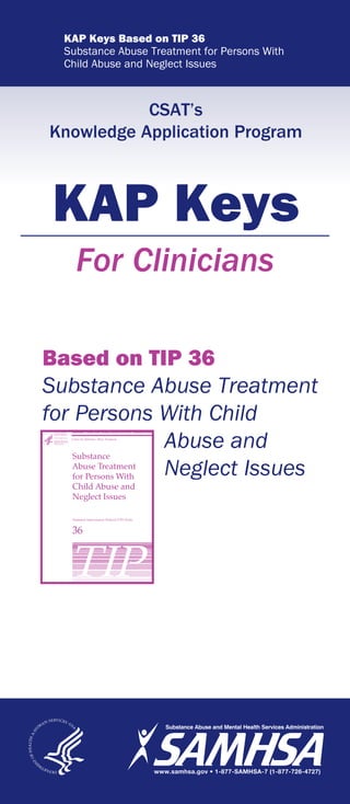 KAP Keys Based on TIP 36
Substance Abuse Treatment for Persons With
Child Abuse and Neglect Issues
CSAT’s
Knowledge Application Program
KAP Keys
For Clinicians
Based on TIP 36
Substance Abuse Treatment
for Persons With Child
Abuse and
Neglect Issues
 