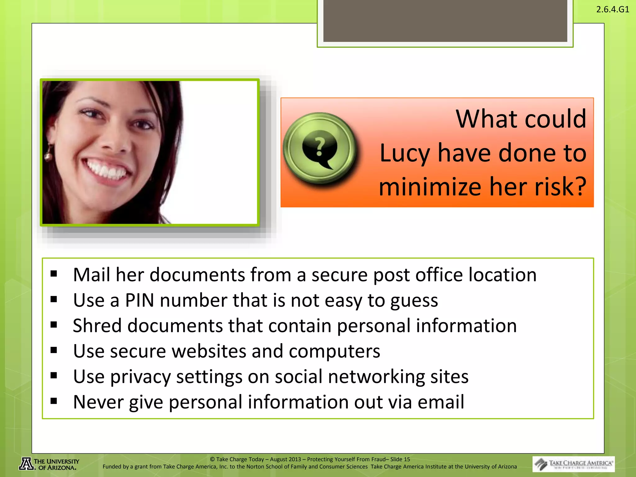 © Take Charge Today – August 2013 – Protecting Yourself From Fraud– Slide 15
Funded by a grant from Take Charge America, Inc. to the Norton School of Family and Consumer Sciences Take Charge America Institute at the University of Arizona
2.6.4.G1
What could
Lucy have done to
minimize her risk?
 Mail her documents from a secure post office location
 Use a PIN number that is not easy to guess
 Shred documents that contain personal information
 Use secure websites and computers
 Use privacy settings on social networking sites
 Never give personal information out via email
 