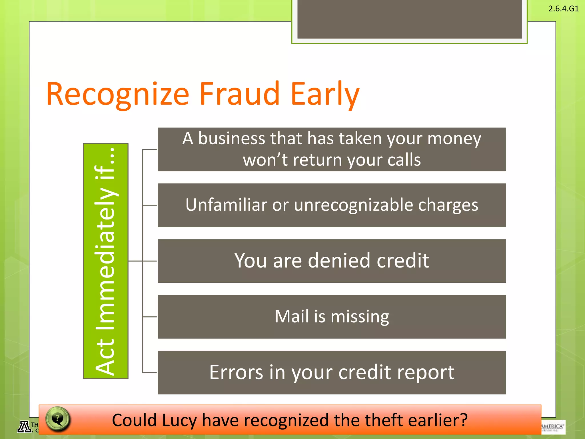 © Take Charge Today – August 2013 – Protecting Yourself From Fraud– Slide 17
Funded by a grant from Take Charge America, Inc. to the Norton School of Family and Consumer Sciences Take Charge America Institute at the University of Arizona
2.6.4.G1
Recognize Fraud EarlyActImmediatelyif…
A business that has taken your money
won’t return your calls
Unfamiliar or unrecognizable charges
You are denied credit
Mail is missing
Errors in your credit report
Could Lucy have recognized the theft earlier?
 
