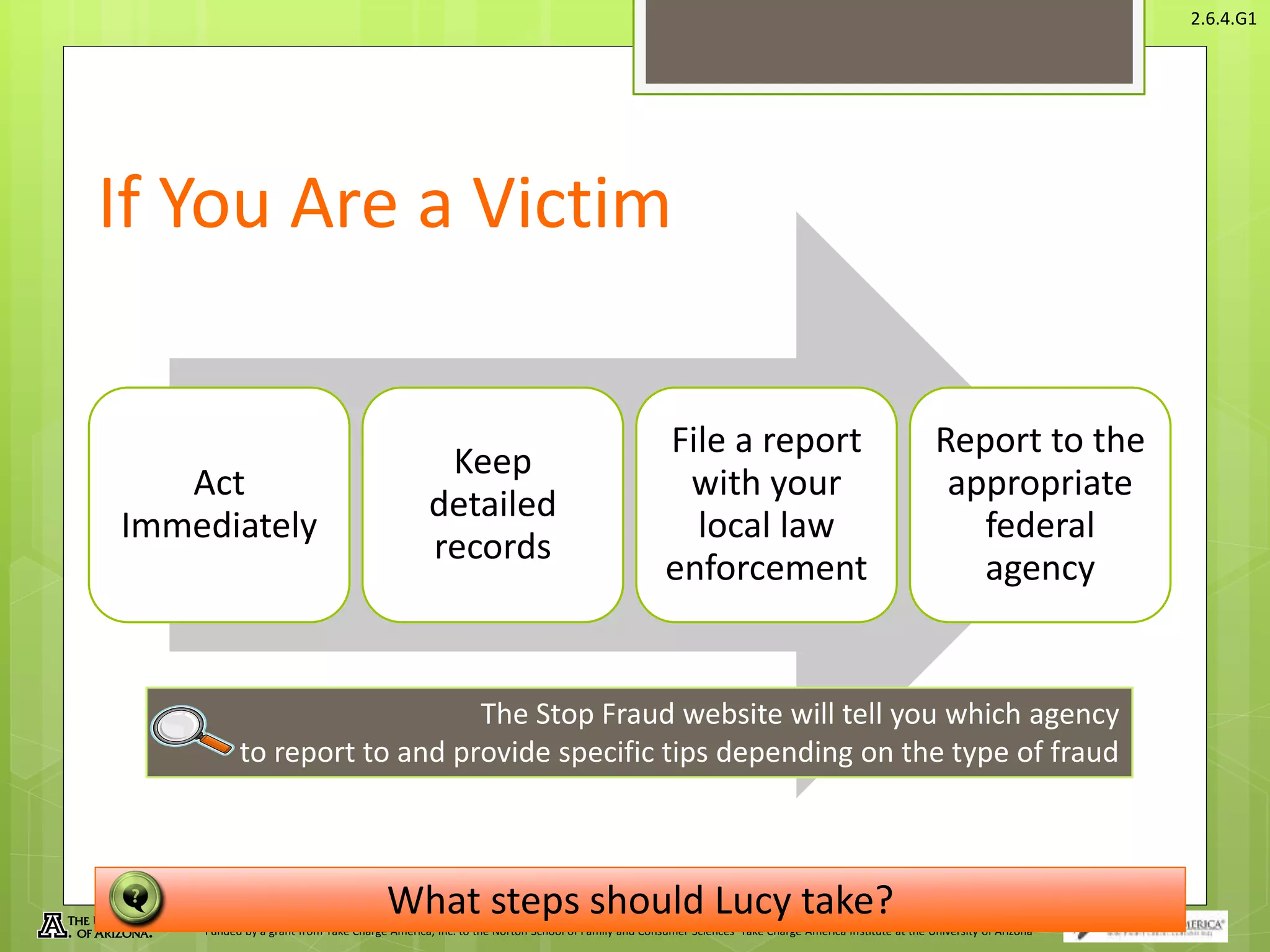 © Take Charge Today – August 2013 – Protecting Yourself From Fraud– Slide 18
Funded by a grant from Take Charge America, Inc. to the Norton School of Family and Consumer Sciences Take Charge America Institute at the University of Arizona
2.6.4.G1
If You Are a Victim
Act
Immediately
Keep
detailed
records
File a report
with your
local law
enforcement
Report to the
appropriate
federal
agency
The Stop Fraud website will tell you which agency
to report to and provide specific tips depending on the type of fraud
What steps should Lucy take?
 