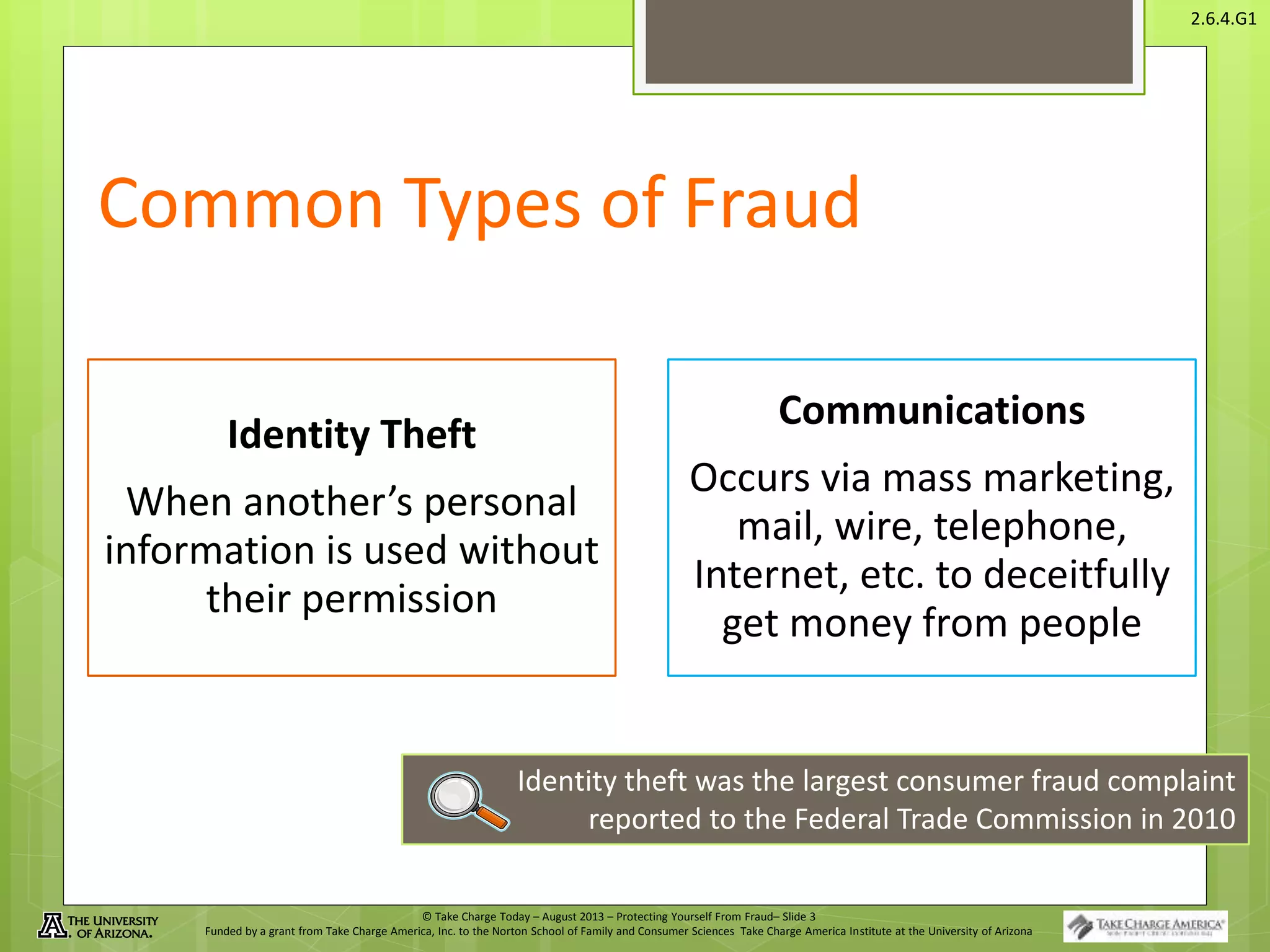 © Take Charge Today – August 2013 – Protecting Yourself From Fraud– Slide 3
Funded by a grant from Take Charge America, Inc. to the Norton School of Family and Consumer Sciences Take Charge America Institute at the University of Arizona
2.6.4.G1
Common Types of Fraud
Identity Theft
When another’s personal
information is used without
their permission
Communications
Occurs via mass marketing,
mail, wire, telephone,
Internet, etc. to deceitfully
get money from people
Identity theft was the largest consumer fraud complaint
reported to the Federal Trade Commission in 2010
 