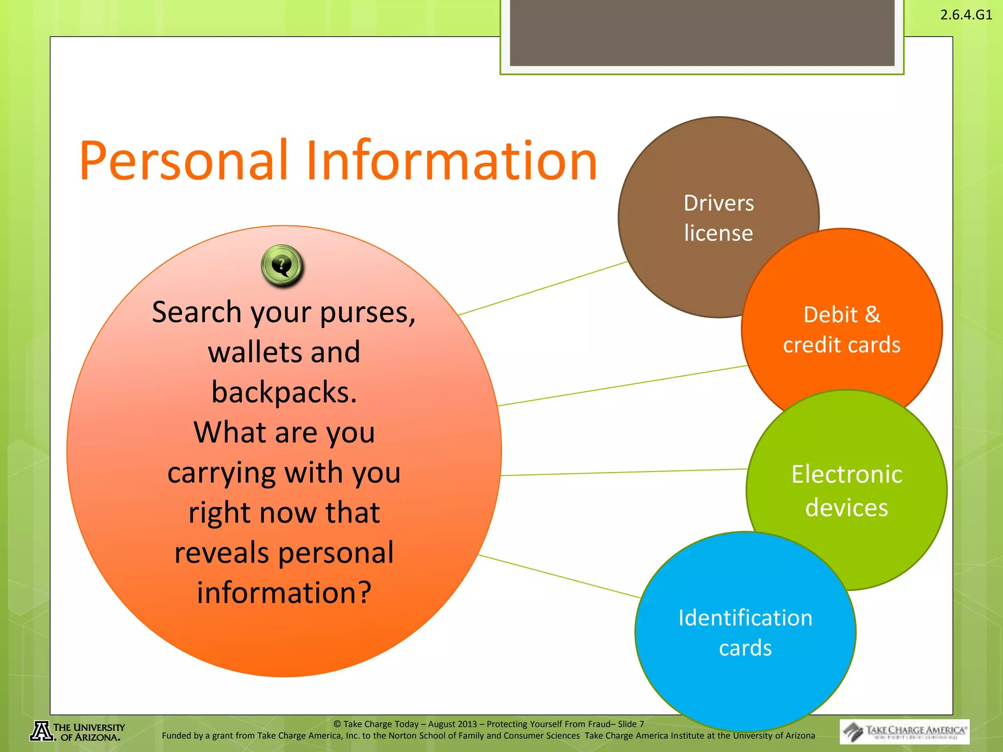 © Take Charge Today – August 2013 – Protecting Yourself From Fraud– Slide 7
Funded by a grant from Take Charge America, Inc. to the Norton School of Family and Consumer Sciences Take Charge America Institute at the University of Arizona
2.6.4.G1
Personal Information
Search your purses,
wallets and
backpacks.
What are you
carrying with you
right now that
reveals personal
information?
Drivers
license
Debit &
credit cards
Electronic
devices
Identification
cards
 