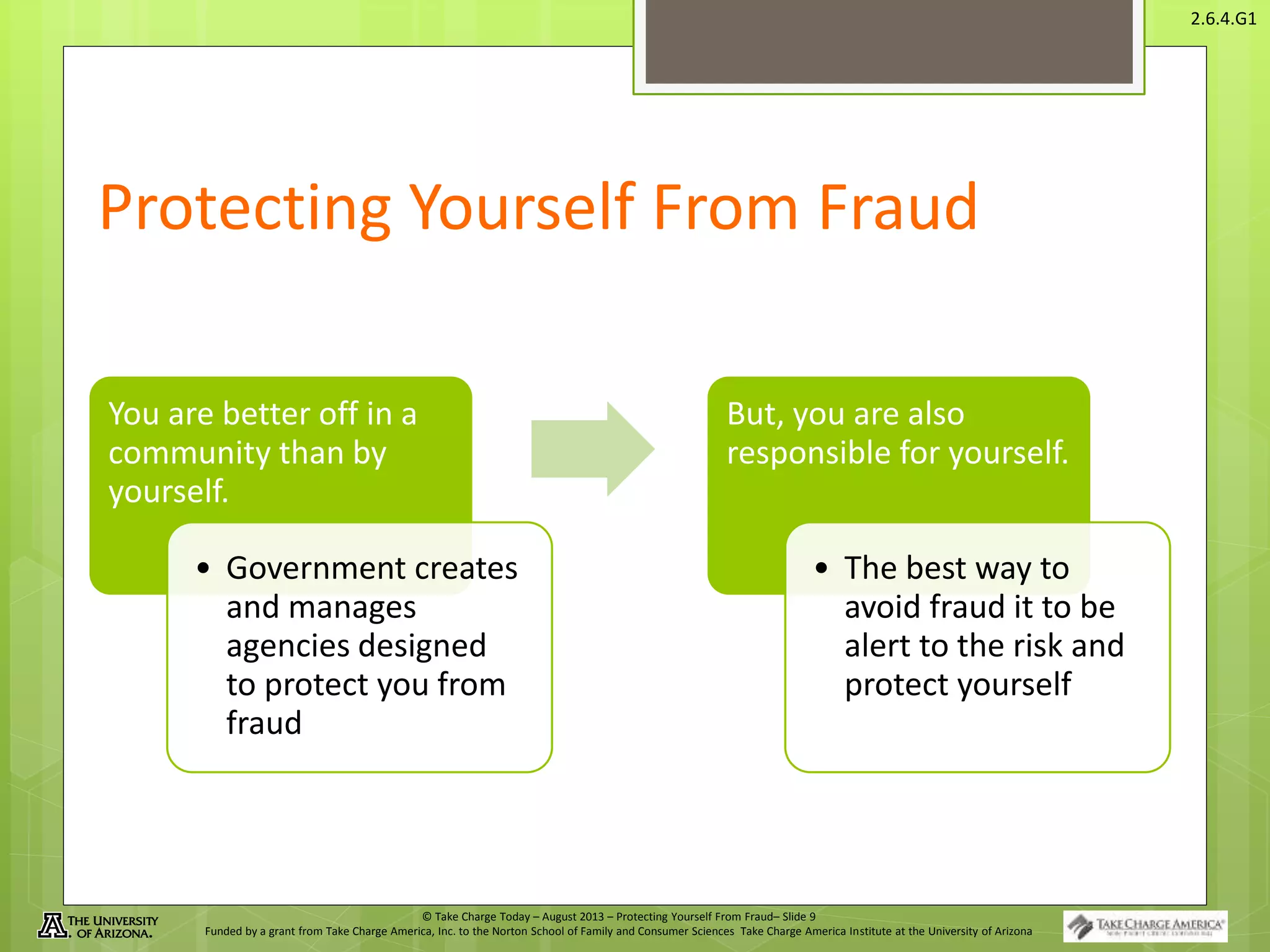 © Take Charge Today – August 2013 – Protecting Yourself From Fraud– Slide 9
Funded by a grant from Take Charge America, Inc. to the Norton School of Family and Consumer Sciences Take Charge America Institute at the University of Arizona
2.6.4.G1
Protecting Yourself From Fraud
You are better off in a
community than by
yourself.
• Government creates
and manages
agencies designed
to protect you from
fraud
But, you are also
responsible for yourself.
• The best way to
avoid fraud it to be
alert to the risk and
protect yourself
 