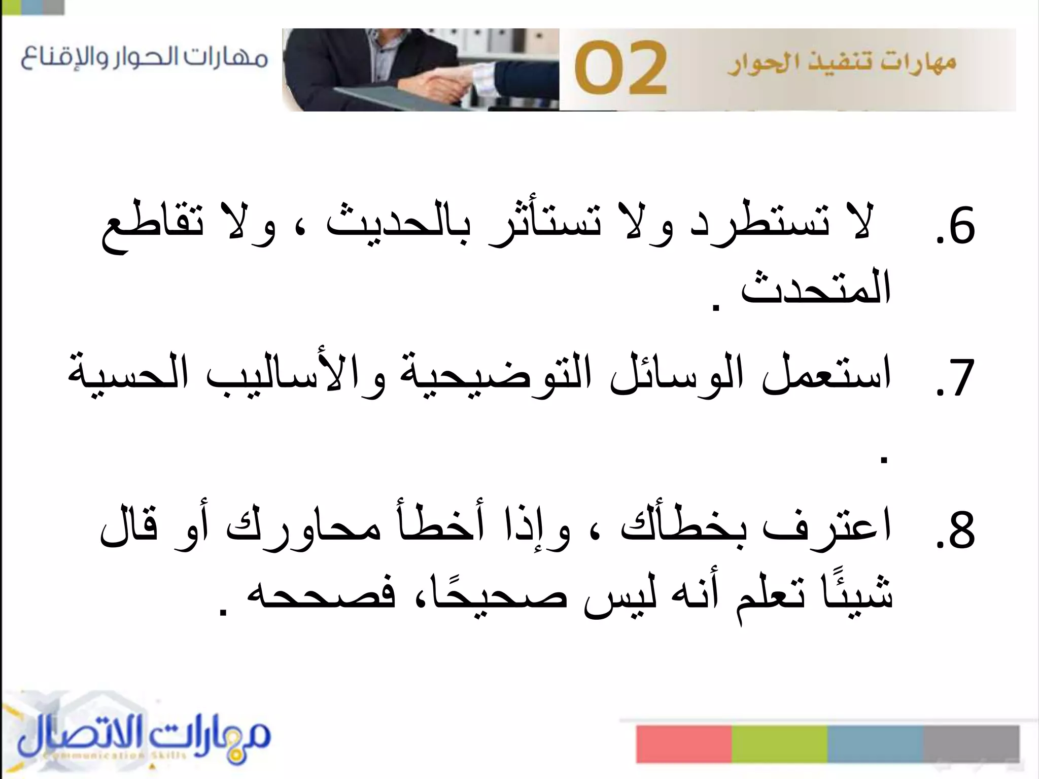 .6‫ت‬ ‫وال‬ ، ‫بالحديث‬ ‫تستأثر‬ ‫وال‬ ‫تستطرد‬ ‫ال‬‫قاطع‬
‫المتحدث‬.
.7‫واألساليب‬ ‫التوضيحية‬ ‫الوسائل‬ ‫استعمل‬‫الحسية‬
.
.8‫اعترف‬‫بخطأك‬‫قال‬ ‫أو‬ ‫محاورك‬ ‫أخطأ‬ ‫وإذا‬ ،
‫فصححه‬ ،‫ا‬ً‫ح‬‫صحي‬ ‫ليس‬ ‫أنه‬ ‫تعلم‬ ‫ا‬ً‫ئ‬‫شي‬.
 