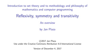 Introduction to set theory and to methodology and philosophy of
mathematics and computer programming
Reﬂexivity, symmetry and transitivity
An overview
by Jan Plaza
c 2017 Jan Plaza
Use under the Creative Commons Attribution 4.0 International License
Version of December 4, 2017
 