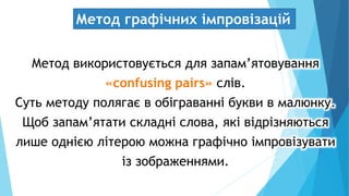 Метод графічних імпровізацій
Метод використовується для запам’ятовування
«confusing pairs» слів.
Суть методу полягає в обіграванні букви в малюнку.
Щоб запам’ятати складні слова, які відрізняються
лише однією літерою можна графічно імпровізувати
із зображеннями.
 