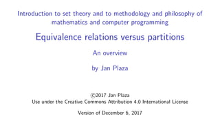 Introduction to set theory and to methodology and philosophy of
mathematics and computer programming
Equivalence relations versus partitions
An overview
by Jan Plaza
c 2017 Jan Plaza
Use under the Creative Commons Attribution 4.0 International License
Version of December 6, 2017
 