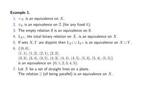 Example 1.
1. =X is an equivalence on X.
2. ≡k is an equivalence on Z (for any ﬁxed k).
3. The empty relation ∅ is an equivalence on ∅.
4. 1X2 , the total binary relation on X, is an equivalence on X.
5. If sets X, Y are disjoint then 1X2 ∪ 1Y 2 is an equivalence on X ∪ Y .
6. { 0, 0 ,
1, 1 , 1, 2 , 2, 1 , 2, 2 ,
3, 3 , 3, 4 , 3, 5 , 4, 3 , 4, 4 , 4, 5 , 5, 3 , 5, 4 , 5, 5 }
is an equivalence on {0, 1, 2, 3, 4, 5}.
7. Let X be a set of straight lines on a plane.
The relation || (of being parallel) is an equivalence on X.
 