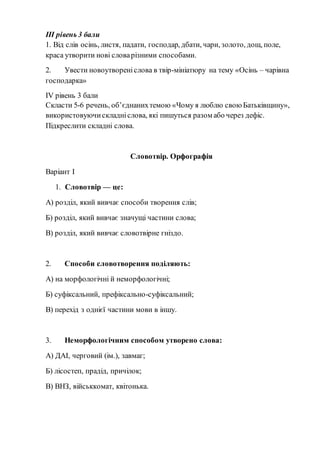 ІІІ рівень 3 бали
1. Від слів осінь, листя, падати, господар, дбати, чари, золото, дощ, поле,
краса утворити нові словарізними способами.
2. Увести новоутвореніслова в твір-мініатюру на тему «Осінь – чарівна
господарка»
IV рівень 3 бали
Скласти 5-6 речень, об’єднанихтемою «Чому я люблю свою Батьківщину»,
використовуючискладніслова, які пишуться разом або через дефіс.
Підкреслити складні слова.
Словотвір. Орфографія
Варіант І
1. Словотвір — це:
А) розділ, який вивчає способи творення слів;
Б) розділ, який вивчає значущі частини слова;
В) розділ, який вивчає словотвірне гніздо.
2. Способи словотворення поділяють:
А) на морфологічні й неморфологічні;
Б) суфіксальний, префіксально-суфіксальний;
В) перехід з однієї частини мови в іншу.
3. Неморфологічним способом утворено слова:
А) ДАІ, черговий (ім.), завмаг;
Б) лісостеп, прадід, причілок;
В) ВНЗ, військкомат, квітонька.
 