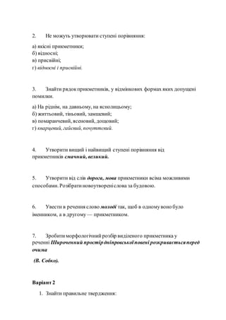 2. Не можуть утворювати ступені порівняння:
а) якісні прикметники;
б) відносні;
в) присвійні;
г) відносні і присвійні.
3. Знайти рядокприкметників, у відмінкових формах яких допущені
помилки.
а) На ріднім, на давньому, на яснолицьому;
б) життьовий, тіньовий, замшевий;
в) помаранчевий, ясеновий, дощовий;
г) кварцевий, гайєвий,почуттєвий.
4. Утворити вищий і найвищий ступені порівняння від
прикметників смачний, великий.
5. Утворити від слів дорога, мова прикметники всіма можливими
способами. Розібратиновоутвореніслова за будовою.
6. Увести в речення слово молоді так, щоб в одномувоно було
іменником, а в другому — прикметником.
7. Зробитиморфологічнийрозбір виділеного прикметника у
реченні Широченний простірдніпровськоїповені розкриваєтьсяперед
очима
(В. Собко).
Варіант2
1. Знайти правильне твердження:
 