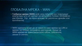 • Глобални мрежи (WAN wide area network) кои поврзуваат
компјутери што се наоѓаат на меѓусебно големо географско
растојание. (пр. во една држава, во различни држави или
континенти)
• WAN мрежата може да се замисли како мрежа од LAN и
мрежи на големо географско растојание. Уреди за
WAN мрежа се: трансокеанските кабли, сателитите,
линии и слично.
ГЛОБАЛНА МРЕЖА - WAN
 